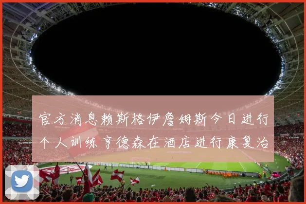 官方消息赖斯格伊詹姆斯今日进行个人训练亨德森在酒店进行康复治疗