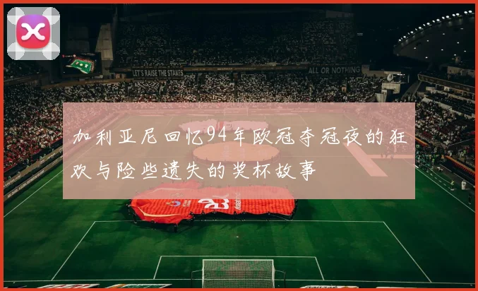 加利亚尼回忆94年欧冠夺冠夜的狂欢与险些遗失的奖杯故事