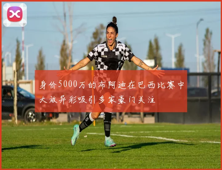 身价5000万的布阿迪在巴西比赛中大放异彩吸引多家豪门关注