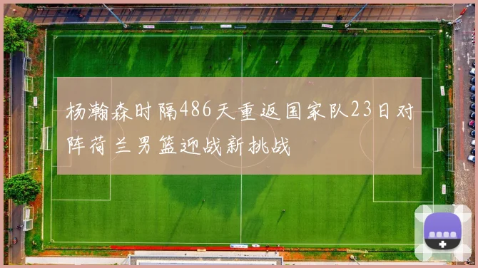 杨瀚森时隔486天重返国家队23日对阵荷兰男篮迎战新挑战