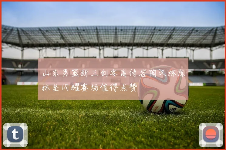山东男篮新三剑客高诗岩陶汉林陈林坚闪耀赛场值得点赞
