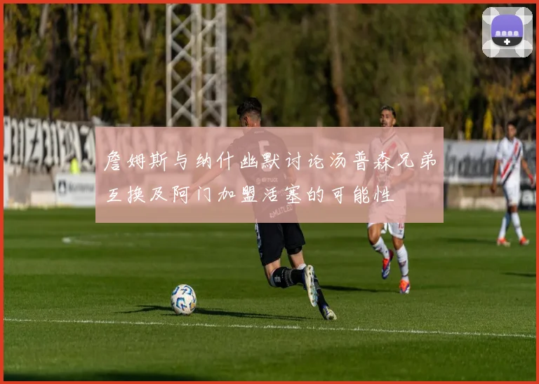 詹姆斯与纳什幽默讨论汤普森兄弟互换及阿门加盟活塞的可能性