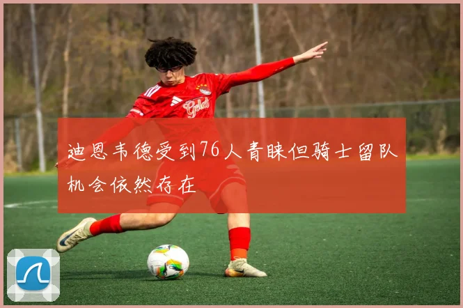迪恩韦德受到76人青睐但骑士留队机会依然存在