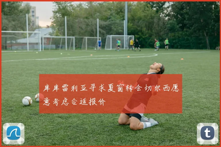 库库雷利亚寻求夏窗转会切尔西愿意考虑合适报价