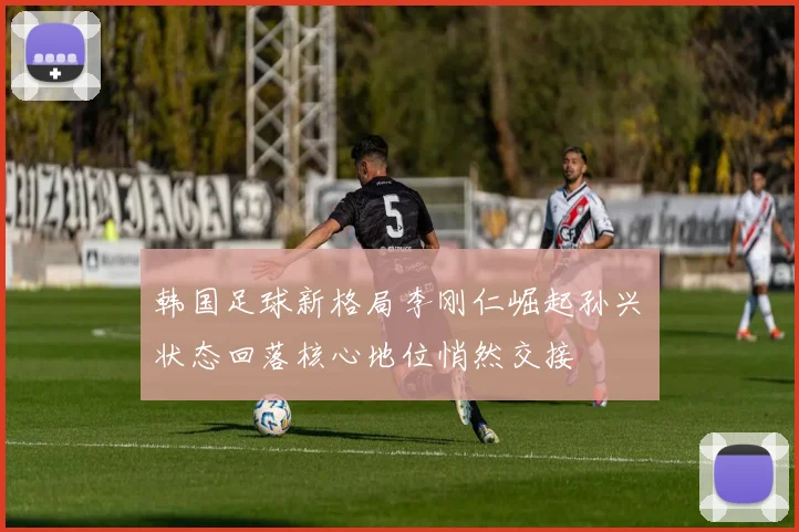 韩国足球新格局李刚仁崛起孙兴慜状态回落核心地位悄然交接