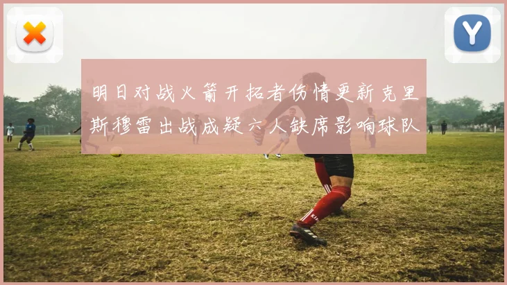 明日对战火箭开拓者伤情更新克里斯穆雷出战成疑六人缺席影响球队实力