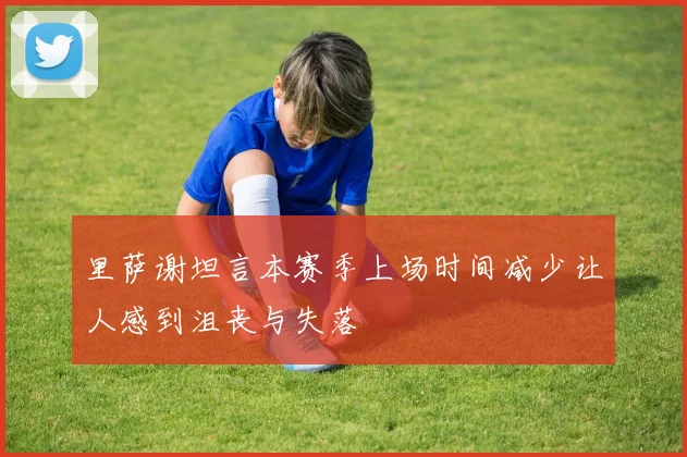 里萨谢坦言本赛季上场时间减少让人感到沮丧与失落