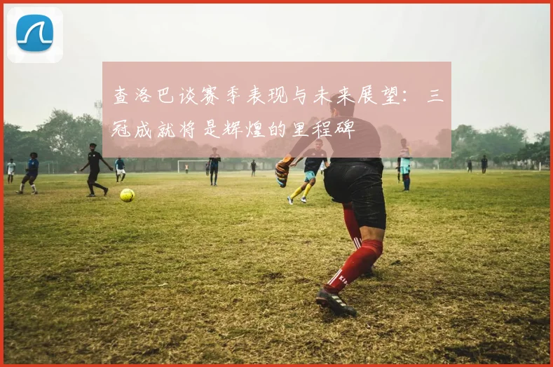 查洛巴谈赛季表现与未来展望：三冠成就将是辉煌的里程碑