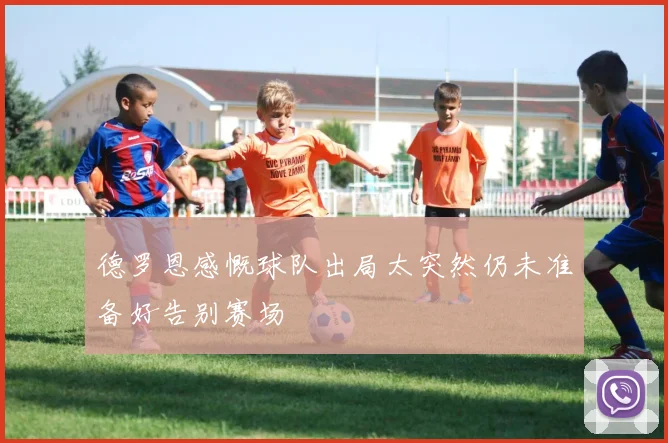 德罗恩感慨球队出局太突然仍未准备好告别赛场
