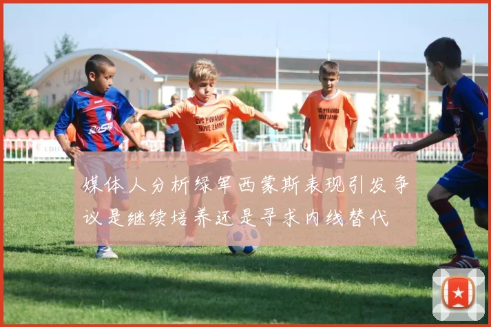 媒体人分析绿军西蒙斯表现引发争议是继续培养还是寻求内线替代