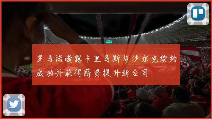 罗马诺透露卡里乌斯与沙尔克续约成功并获得薪资提升新合同