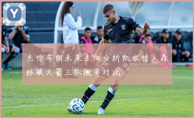 杰伦布朗未来去向分析凯尔特人森林狼火箭三队概率对比