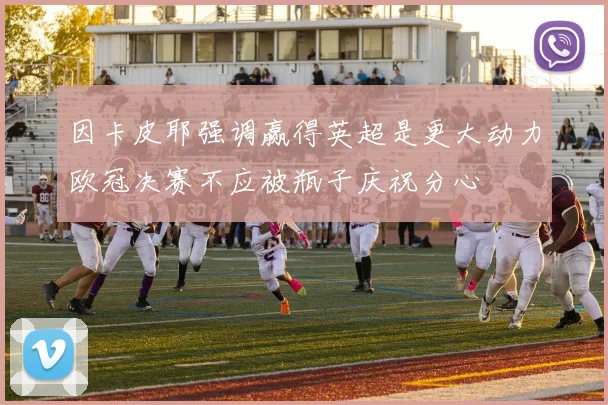 因卡皮耶强调赢得英超是更大动力欧冠决赛不应被瓶子庆祝分心