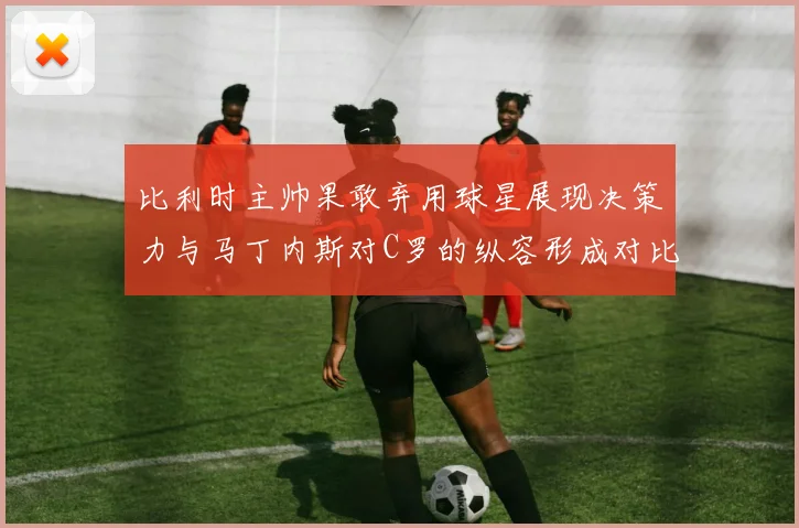 比利时主帅果敢弃用球星展现决策力与马丁内斯对C罗的纵容形成对比