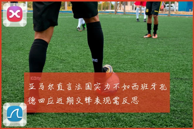 亚马尔直言法国实力不如西班牙孔德回应近期交锋表现需反思