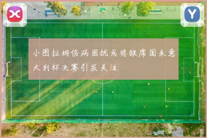 小图拉姆伤病困扰或将缺席国米意大利杯决赛引发关注