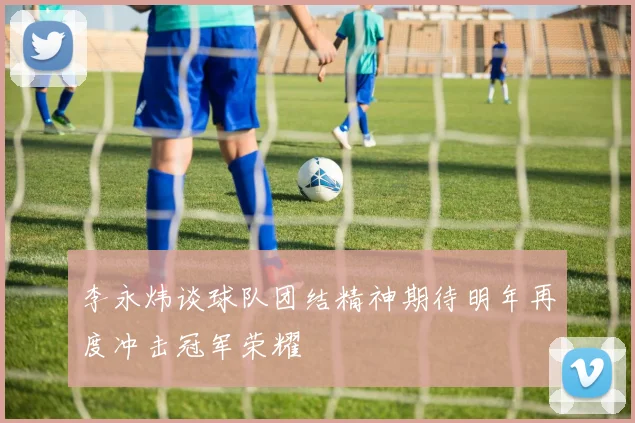 李永炜谈球队团结精神期待明年再度冲击冠军荣耀